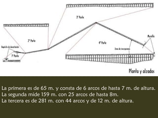 La primera es de 65 m. y consta de 6 arcos de hasta 7 m. de altura.
La segunda mide 159 m. con 25 arcos de hasta 8m.
La tercera es de 281 m. con 44 arcos y de 12 m. de altura.
 