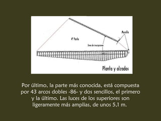 Por último, la parte más conocida, está compuesta
por 43 arcos dobles -86- y dos sencillos, el primero
    y la último. Las luces de los superiores son
     ligeramente más amplias, de unos 5,1 m.
 