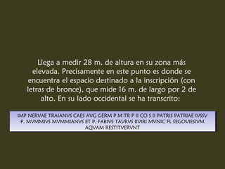 Llega a medir 28 m. de altura en su zona más
     elevada. Precisamente en este punto es donde se
    encuentra el espacio destinado a la inscripción (con
   letras de bronce), que mide 16 m. de largo por 2 de
        alto. En su lado occidental se ha transcrito:

IMP NERVAE TRAIANVS CAES AVG GERM PPM TR PPII CO SSII PATRIS PATRIAE IVSSV
 IMP NERVAE TRAIANVS CAES AVG GERM M TR II CO II PATRIS PATRIAE IVSSV
  P. MVMMIVS MVMMIANVS ET P. FABIVS TAVRVS IIVIRI MVNIC FL SEGOVIESIVM
   P. MVMMIVS MVMMIANVS ET P. FABIVS TAVRVS IIVIRI MVNIC FL SEGOVIESIVM
                        AQVAM RESTITVERVNT
                         AQVAM RESTITVERVNT
 