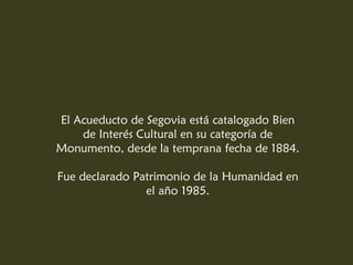 El Acueducto de Segovia está catalogado Bien
    de Interés Cultural en su categoría de
Monumento, desde la temprana fecha de 1884.

Fue declarado Patrimonio de la Humanidad en
                el año 1985.
 