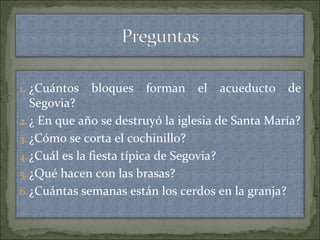 1. ¿Cuántos bloques forman el acueducto de
Segovia?
2. ¿ En que año se destruyó la iglesia de Santa María?
3. ¿Cómo se corta el cochinillo?
4.¿Cuál es la fiesta típica de Segovia?
5. ¿Qué hacen con las brasas?
6.¿Cuántas semanas están los cerdos en la granja?
 