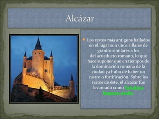  Los restos más antiguos hallados
en el lugar son unos sillares de
granito similares a los
del acueducto romano, lo que
hace suponer que en tiempos de
la dominación romana de la
ciudad ya hubo de haber un
castro o fortificación. Sobre los
restos de éste, el alcázar fue
levantado como fortaleza
hispano-árabe.
 