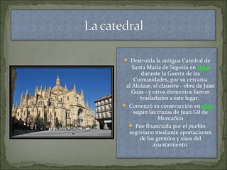  Destruida la antigua Catedral de
Santa María de Segovia en 1520
durante la Guerra de las
Comunidades, por su cercanía
al Alcázar, el claustro - obra de Juan
Guas - y otros elementos fueron
trasladados a este lugar.
 Comenzó su construcción en 1525
según las trazas de Juan Gil de
Montañón
 Fue financiada por el pueblo
segoviano mediante aportaciones
de los gremios y sisas del
ayuntamiento.
 