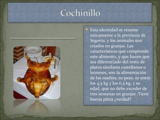  Esta identidad se resume
únicamente a la provincia de
Segovia, y los animales son
criados en granjas. Las
características que comprende
este alimento, y que hacen que
sea diferenciado del resto de
platos similares castellanos o
leoneses, son la alimentación
de las madres, su peso, es entre
los 4,5 kg y los 6,5 kg, y su
edad, que no debe exceder de
tres semanas en granjas .Tiene
buena pinta ¿verdad?
 