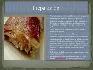 • Una vez elegido el tostón su elaboración será la siguiente:
• La temperatura del horno rondará los 150-200°C.
• Colocar de espaldas en la cazuela de barro o bandeja de
horno, previa colocación de unas tablillas de madera en
el fondo de la cazuela, para proteger la delicadeza de la
piel.
• Verter medio litro de agua de forma que no supere la
altura de las tablillas.
• Y sin más, sazonar por dentro y al horno.
• Introducir el cochinillo tal cual y retirar pasada una hora.
• Alimentar de agua la cazuela, ya que se habrá evaporado,
y una vez dorada la parte superior se le da la vuelta.
• Ya con el lomo hacia arriba se picotea la piel, se le da una
pincelada de aceite de oliva a todo el lomo y se introduce
de nuevo en el horno durante hora y media más o
menos.
• En la última media hora, extremar la atención para evitar
un exceso de calor.
• Una vez dorada la piel finalmente crujiente, ya estará
listo el cochinillo asado y a punto para presentarlo.
 