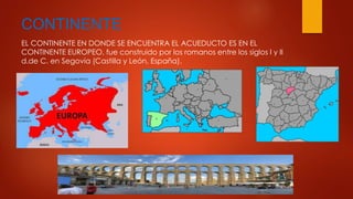 CONTINENTE 
EL CONTINENTE EN DONDE SE ENCUENTRA EL ACUEDUCTO ES EN EL 
CONTINENTE EUROPEO, fue construido por los romanos entre los siglos I y II 
d.de C. en Segovia (Castilla y León, España). 
 