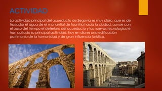 ACTIVIDAD 
La actividad principal del acueducto de Segovia es muy claro, que es de 
trasladar el agua de el manantial de fuanfria hacia la ciudad, aunue con 
el paso del tiempo el deterioro del acueducto y las nuevas tecnologías le 
han quitado su principal actividad, hoy en dia es una edificación 
patrimonio de la humanidad y de gran influencia turística. 
 