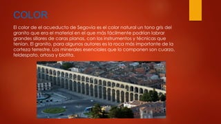 COLOR 
El color de el acueducto de Segovia es el color natural un tono gris del 
granito que era el material en el que más fácilmente podrían labrar 
grandes sillares de caras planas, con los instrumentos y técnicas que 
tenían. El granito, para algunos autores es la roca más importante de la 
corteza terrestre. Los minerales esenciales que lo componen son cuarzo, 
feldespato, ortosa y biotita. 
 