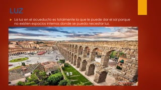 LUZ 
 La luz en el acueducto es totalmente la que le puede dar el sol porque 
no existen espacios internos donde se pueda necesitar luz. 
 