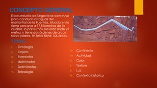 CONCEPTO GENERAL 
El acueducto de Segovia se construyo 
para conducir las aguas del 
manantial de la Fuenfría, situado en la 
sierra cercana a 17 kilómetros de la 
ciudad, la parte más elevada mide 28 
metros y tiene dos órdenes de arcos 
sobre pilares, En total tiene 166 arcos. 
TEMAS 
I. Ontología 
II. Objeto 
III. Elementos 
IV. delimitados 
V. Delimitantes 
VI. Teleología 
VII. Continente 
VIII. Actividad 
IX. Color 
X. Textura 
XI. Luz 
XII. Contexto histórico 
 
