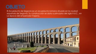 OBJETO 
El Acueducto de Segovia es un acueducto romano situado en la ciudad 
española de Segovia. Su construcción se data a principios del siglo II d.C., en 
La época del emperador Trajano. 
 