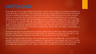 ONTOLOGIA 
El acueducto toma el agua del río Frío situado a 18 km. de la ciudad, Se conduce mediante un 
canal de 0,30 m. de ancho y 0,30 m. profundo. Discurre a cielo abierto hasta el pinar de Balsaín, 
donde se entierra hasta llegar a un primer filtro de arena. Desde ese punto el cauce se eleva 
sobre un muro (parte de la conducción esta hoy perdida) que desemboca en un segundo 
deposito de decantación. Este está protegido por una caseta rectangular de 7,70 m. por 4,80 
m. de planta con una bóveda de cañon ligeramente apuntado. El estanque interior mide 4,30 
m. por 2,20 m. de planta y 2,60 de profundidad. Su fábrica esta compuesta por seis hileras de 
sillares. De este segundo depósito sale la conducción elevada que es conocida en todo el 
mundo. Está compuesta de 166 arcos de medio punto -68 sencillos y 44 dobles superpuestos-, y 
su longitud total es de 638 m. 
El trazado de esta sección elevada no es recto, tiene varias partes que varían su dirección: La 
primera es de 65 m. y consta de 6 arcos de hasta 7 m. de altura. La segunda mide 159 m. con 
25 arcos de hasta 8m. La tercera es de 281 m. con 44 arcos y de 12 m. de altura. 
Por último, la parte más conocida, está compuesta por 43 arcos dobles -86- y dos sencillos, el 
primero y la último. Las luces de los superiores son ligeramente más amplias, de unos 5,1 m. Esta 
arquería termina en la muralla. Desde allí hasta el deposito general existían 9 arcos sencillos, de 
los cuales solo nos quedan cuatro. Llega a medir 29 m. de altura en su zona más elevada. 
 