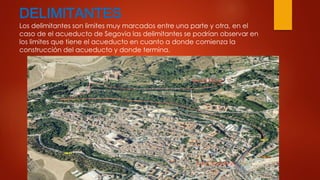 DELIMITANTES 
Los delimitantes son limites muy marcados entre una parte y otra, en el 
caso de el acueducto de Segovia las delimitantes se podrían observar en 
los limites que tiene el acueducto en cuanto a donde comienza la 
construcción del acueducto y donde termina. 
 