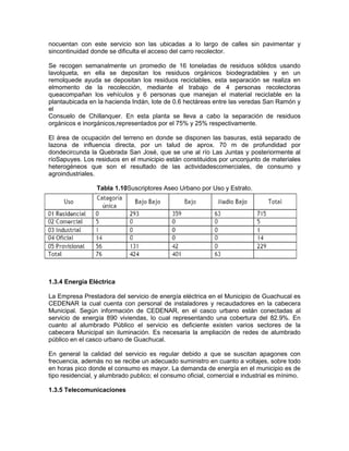 nocuentan con este servicio son las ubicadas a lo largo de calles sin pavimentar y
sincontinuidad donde se dificulta el acceso del carro recolector.
Se recogen semanalmente un promedio de 16 toneladas de residuos sólidos usando
lavolqueta, en ella se depositan los residuos orgánicos biodegradables y en un
remolquede ayuda se depositan los residuos reciclables, esta separación se realiza en
elmomento de la recolección, mediante el trabajo de 4 personas recolectoras
queacompañan los vehículos y 6 personas que manejan el material reciclable en la
plantaubicada en la hacienda Indán, lote de 0.6 hectáreas entre las veredas San Ramón y
el
Consuelo de Chillanquer. En esta planta se lleva a cabo la separación de residuos
orgánicos e inorgánicos,representados por el 75% y 25% respectivamente.
El área de ocupación del terreno en donde se disponen las basuras, está separado de
lazona de influencia directa, por un talud de aprox. 70 m de profundidad por
dondecircunda la Quebrada San José, que se une al río Las Juntas y posteriormente al
ríoSapuyes. Los residuos en el municipio están constituidos por unconjunto de materiales
heterogéneos que son el resultado de las actividadescomerciales, de consumo y
agroindustriales.
Tabla 1.10Suscriptores Aseo Urbano por Uso y Estrato.
1.3.4 Energía Eléctrica
La Empresa Prestadora del servicio de energía eléctrica en el Municipio de Guachucal es
CEDENAR la cual cuenta con personal de instaladores y recaudadores en la cabecera
Municipal. Según información de CEDENAR, en el casco urbano están conectadas al
servicio de energía 890 viviendas, lo cual representando una cobertura del 82.9%. En
cuanto al alumbrado Público el servicio es deficiente existen varios sectores de la
cabecera Municipal sin iluminación. Es necesaria la ampliación de redes de alumbrado
público en el casco urbano de Guachucal.
En general la calidad del servicio es regular debido a que se suscitan apagones con
frecuencia, además no se recibe un adecuado suministro en cuanto a voltajes, sobre todo
en horas pico donde el consumo es mayor. La demanda de energía en el municipio es de
tipo residencial, y alumbrado publico; el consumo oficial, comercial e industrial es mínimo.
1.3.5 Telecomunicaciones
 