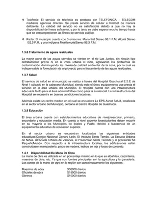  Telefonía: El servicio de telefonía es prestado por TELEFONICA - TELECOM
mediante agencias directas. Se presta servicio de celular e Internet de manera
deficiente. La calidad del servicio no es satisfactoria debido a que no hay la
disponibilidad de líneas suficiente, y por lo tanto se debe esperar mucho tiempo hasta
que se descongestionen las líneas de servicio público.
 Radio: El municipio cuenta con 3 emisoras: Manantial Stereo 98.1 F.M, Alcalá Stereo
102.5 F.M. y una indígena MuellamuésStereo 96.3 F.M.
1.3.6 Tratamiento de aguas residuales
La mayor parte de las aguas servidas se vierten en el río Las Juntas, sin ningún tipo
detratamiento previo ni en la zona urbana ni rural, agravando los problemas de
contaminación disminuyendo los nivelesde calidad ambiental de la zona, por lo cual es
indispensable la formulación de unproyecto para el tratamiento de las aguas residuales.
1.3.7 Salud
El servicio de salud en el municipio se realiza a través del Hospital Guachucal E.S.E de
Nivel 1 ubicado en la cabecera Municipal, siendo este el único equipamiento que presta el
servicio en el área urbana del Municipio. El Hospital cuenta con una infraestructura
adecuada tanto para el área administrativa como para la asistencial. La infraestructura del
Hospital se encuentra en buenas condiciones locativas.
Además existe un centro medico en el cual se encuentra La EPS Asnet Salud, localizada
en el sector urbano del Municipio, cercana al Centro Hospital de Guachucal.
1.3.8 Educación
El área urbana cuenta con establecimientos educativos de nivelpreescolar, primario,
secundario y educación media. En cuanto a nivel superior losestudiantes deben recurrir
en su mayoría a los Municipios de Ipiales y Pasto, debido a laausencia de un
equipamiento educativo de educación superior.
En el sector urbano se encuentran localizadas las siguientes entidades
educativas:Colegio Nacional Genaro León, El Instituto Santo Tomás, La Escuela Urbana
de Niñas, laEscuela Urbana de Varones, el Preescolar Santa Teresita y el preescolar Mi
PequeñoMundo. Con respecto a la infraestructura locativa, las edificaciones están
construidasen mampostería, pisos en madera, techos en teja y losas de concreto.
1.4.1 Disponibilidad De Mano De Obra
La mano de obra es utilizada en un porcentaje mínimo en lo que es albañiles, carpinteros,
maestros de obra, etc. Ya que sus fuentes principales son la agricultura y la ganadería.
Los costos de la mano de ogra en la región son aproximadamente los siguientes:
Maestros de obra $30000 diarios
Oficiales de obra $18000 diarios
Obreros $10000 diarios
 