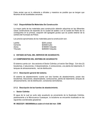 Cabe anotar que en lo referente a oficiales y maestros es posible que se tengan que
llevarlos de las localidades cercanas.
1.4.2 Disponibilidad De Materiales De Construcción
La mayor parte de los materiales para construcción deberán adquirirse en las diferentes
casas constructoras de expendio en la ciudad de Ipiales o en la ciudad de Pasto de no
conseguirlos en la primera, acepción del agregado grueso que se puede obtener de la
cantera del municipio de Potosí.
Los precios aproximados de los materiales para la construcción son:
Ladrillo $200 unidad
Cemento $24000 bulto
Arena $180000 Volqueta
Triturado $280000 Volqueta
2. ESTADO ACTUAL DEL SERVICIO DE ACUEDUCTO.
2.1 COMPONENTES DEL SISTEMA DE ACUEDUCTO
El sistema cuenta con dos sectores el Sector Colimba y el sector San Diego. Con dos (2)
bocatomas, 2 aducciones, 2 desarenadores, 2 conducciones, una planta de tratamiento, 6
tanques de almacenamiento, red de distribución.
2.1.1. Descripción general del sistema.
El sistema de abastecimiento cuenta con dos fuentes de abastecimiento, posee dos
bocatomas, Aducciones, desarenadores, conducciones, planta de tratamiento, tanques de
almacenamiento, red de distribución, conexiones domiciliarias.
2.1.2. Descripción de las fuentes de abastecimiento.
Sector Colimba
El agua de la cual se surte este acueducto es proveniente de la Quebrada Colimba,
perteneciente a la Microcuenca Cuasaquer, la bocatoma se encuentra localizada en las
siguientes coordenadas geoplanas:
W: 0922332Y: 0603089Altura sobre el nivel del mar: 3386
 