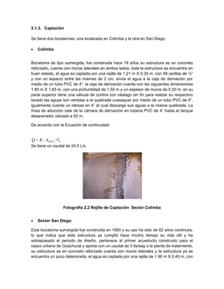 2.1.3. Captación
Se tiene dos bocatomas, una localizada en Colimba y la otra en San Diego.
Colimba
Bocatoma de tipo sumergida, fue construida hace 18 años su estructura es en concreto
reforzado, cuenta con muros laterales en ambos lados, toda la estructura se encuentra en
buen estado, el agua es captada por una rejilla de 1.21 m X 0.30 m, con 48 varillas de ½”
y con un espacio entre las mismas de 2 cm, envía el agua a la caja de derivación por
medio de un tubo PVC de 4”, la caja de derivación cuenta con las siguientes dimensiones
1.80 m X 1.65 m, con una profundidad de 1.50 m y un espesor de muros de 0.20 m, en su
parte superior tiene una válvula de cortina con vástago sin fin para realzar su respectivo
lavado las aguas son vertidas a la quebrada cuasaquer por medio de un tubo PVC de 4”,
igualmente cuenta un rebose en 4” el cual descarga sus aguas a la misma quebrada. La
línea de aducción sale de la cámara de derivación en tubería PVC de 4” hasta el tanque
desarenador ubicado a 50 m.
De acuerdo con la Ecuación de continuidad:
Se tiene un caudal de 24.5 L/s
Fotografía 2.2 Rejilla de Captación Sector Colimba
Sector San Diego:
Esta bocatoma sumergida fue construida en 1950 y su uso ha sido de 62 años continuos,
lo que indica que esta estructura ya cumplió hace mucho tiempo su vida útil y ha
sobrepasado el periodo de diseño, pertenece al primer acueducto construido para el
casco urbano de Guachucal y aporta con un caudal de 5 lts/seg a la planta de tratamiento,
su estructura es en concreto reforzado cuenta con muros laterales y la estructura ya se
encuentra un poco deteriorada, el agua es captada por una rejilla de 1.90 m X 0.40 m, con
bNETA VAKQ
 