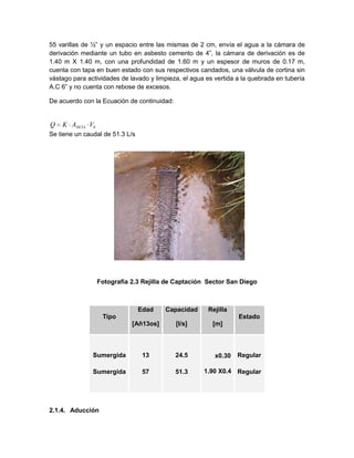 55 varillas de ½” y un espacio entre las mismas de 2 cm, envía el agua a la cámara de
derivación mediante un tubo en asbesto cemento de 4”, la cámara de derivación es de
1.40 m X 1.40 m, con una profundidad de 1.60 m y un espesor de muros de 0.17 m,
cuenta con tapa en buen estado con sus respectivos candados, una válvula de cortina sin
vástago para actividades de lavado y limpieza, el agua es vertida a la quebrada en tubería
A.C 6” y no cuenta con rebose de excesos.
De acuerdo con la Ecuación de continuidad:
Se tiene un caudal de 51.3 L/s
Fotografía 2.3 Rejilla de Captación Sector San Diego
Tipo
Edad
[Añ13os]
Capacidad
[l/s]
Rejilla
[m]
Estado
Sumergida
Sumergida
13
57
24.5
51.3
x0.30
1.90 X0.4
Regular
Regular
2.1.4. Aducción
bNETA VAKQ
 