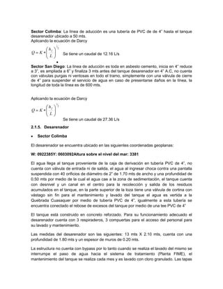 Sector Colimba: La línea de aducción es una tubería de PVC de de 4” hasta el tanque
desarenador ubicado a 50 mts.
Aplicando la ecuación de Darcy
Se tiene un caudal de 12.16 L/s
Sector San Diego: La línea de aducción es toda en asbesto cemento, inicia en 4” reduce
a 3”, es ampliada a 6” y finaliza 3 mts antes del tanque desarenador en 4” A.C, no cuenta
con válvulas purgas ni ventosas en todo el tramo, simplemente con una válvula de cierre
de 4” para suspender el servicio de agua en caso de presentarse daños en la línea, la
longitud de toda la línea es de 600 mts.
Aplicando la ecuación de Darcy
Se tiene un caudal de 27.36 L/s
2.1.5. Desarenador
Sector Colimba
El desarenador se encuentra ubicado en las siguientes coordenadas geoplanas:
W: 0922385Y: 0603092Altura sobre el nivel del mar: 3381
El agua llega al tanque proveniente de la caja de derivación en tubería PVC de 4”, no
cuenta con válvula de entrada ni de salida, el agua al ingresar choca contra una pantalla
suspendida con 40 orificios de diámetro de 2” de 1.70 mts de ancho y una profundidad de
0.50 mts por medio de la cual el agua cae a la zona de sedimentación, el tanque cuenta
con desnivel y un canal en el centro para la recolección y salida de los residuos
acumulados en el tanque, en la parte superior de la loza tiene una válvula de cortina con
vástago sin fin para el mantenimiento y lavado del tanque el agua es vertida a la
Quebrada Cuasaquer por medio de tubería PVC de 4”, igualmente a esta tubería se
encuentra conectado el rebose de excesos del tanque por medio de una tee PVC de 4”
El tanque está construido en concreto reforzado. Para su funcionamiento adecuado el
desarenador cuenta con 3 respiraderos, 3 compuertas para el acceso del personal para
su lavado y mantenimiento.
Las medidas del desarenador son las siguientes: 13 mts X 2.10 mts, cuenta con una
profundidad de 1.80 mts y un espesor de muros de 0.20 mts.
La estructura no cuenta con bypass por lo tanto cuando se realiza el lavado del mismo se
interrumpe el paso de agua hacia el sistema de tratamiento (Planta FIME), el
mantenimiento del tanque se realiza cada mes y es lavado con cloro granulado. Las tapas
2
1
L
h
KQ
f
2
1
L
h
KQ
f
 