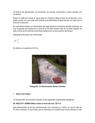 de lámina del desarenador se encuentran en buenas condiciones y todas cuentan con
candados.
Existe un bafle por donde el agua pasa por encima y llega al tubo de conducción, en la
salida cuenta con una malla para impedir que sedimentos de gran tamaño se vayan por la
línea de conducción.
Es importante realizar un cercamiento del lugar donde se encuentra ubicado el tanque, ya
que el ganado que habita en la zona le es de fácil acceso estar en la parte superior de
este y el día de la visita fue encontrado estiércol en la loza superior del tanque.
Aplicando la Ecuación de Continuidad
Se obtiene un caudal de 2.95 L/s
Fotografía 2.4 Desarenador Sector Colimba
Sector San Diego :
El desarenador se encuentra ubicado en las siguientes coordenadas geoplanas:
W: 0922131Y: 0598021Altura sobre el nivel del mar: 3271 m
Este desarenador es de tipo semienterrado, fue construido en 1950 y su uso ha sido de
57 años continuos, lo que indica que la estructura ya cumplió hace mucho tiempo su vida
t
Q
 
