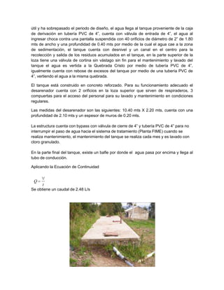 útil y ha sobrepasado el periodo de diseño, el agua llega al tanque proveniente de la caja
de derivación en tubería PVC de 4”, cuenta con válvula de entrada de 4”, el agua al
ingresar choca contra una pantalla suspendida con 40 orificios de diámetro de 2” de 1.80
mts de ancho y una profundidad de 0.40 mts por medio de la cual el agua cae a la zona
de sedimentación, el tanque cuenta con desnivel y un canal en el centro para la
recolección y salida de los residuos acumulados en el tanque, en la parte superior de la
loza tiene una válvula de cortina sin vástago sin fin para el mantenimiento y lavado del
tanque el agua es vertida a la Quebrada Cristo por medio de tubería PVC de 4”,
igualmente cuenta con rebose de excesos del tanque por medio de una tubería PVC de
4”, vertiendo el agua a la misma quebrada.
El tanque está construido en concreto reforzado. Para su funcionamiento adecuado el
desarenador cuenta con 2 orificios en la loza superior que sirven de respiraderos, 3
compuertas para el acceso del personal para su lavado y mantenimiento en condiciones
regulares.
Las medidas del desarenador son las siguientes: 10.40 mts X 2.20 mts, cuenta con una
profundidad de 2.10 mts y un espesor de muros de 0.20 mts.
La estructura cuenta con bypass con válvula de cierre de 4” y tubería PVC de 4” para no
interrumpir el paso de agua hacia el sistema de tratamiento (Planta FIME) cuando se
realiza mantenimiento, el mantenimiento del tanque se realiza cada mes y es lavado con
cloro granulado.
En la parte final del tanque, existe un bafle por donde el agua pasa por encima y llega al
tubo de conducción.
Aplicando la Ecuación de Continuidad
Se obtiene un caudal de 2.48 L/s
t
Q
 