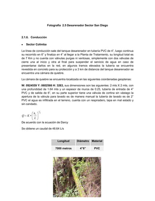 Fotografía 2.5 Desarenador Sector San Diego
2.1.6. Conducción
Sector Colimba
La línea de conducción sale del tanque desarenador en tubería PVC de 4”, luego continua
su recorrido en 6” y finaliza en 4” al llegar a la Planta de Tratamiento, su longitud total es
de 7 Km y no cuenta con válvulas purgas ni ventosas, simplemente con dos válvulas de
cierre una al inicio y otra al final para suspender el servicio de agua en caso de
presentarse daños en la red, en algunos tramos elevados la tubería se encuentra
revestida en concreto para su protección y a 3 km de distancia del tanque desarenador se
encuentra una cámara de quiebre.
La cámara de quiebre se encuentra localizada en las siguientes coordenadas geoplanas:
W: 0924559 Y: 0602566 H: 3263, sus dimensiones son las siguientes: 2 mts X 2 mts, con
una profundidad de 1.64 mts y un espesor de muros de 0.25, tubería de entrada de 4”
PVC y de salida de 6”, en su parte superior tiene una válvula de cortina sin vástago la
apertura de la válvula para lavado es de manera manual la tubería de lavado es de 2”
PVC el agua es infiltrada en el terreno, cuenta con un respiradero, tapa en mal estado y
sin candado.
De acuerdo con la ecuación de Darcy
Se obtiene un caudal de 48.64 L/s
Longitud Diámetro Material
7000 metros 4”6” PVC
2
1
L
h
KQ
f
 