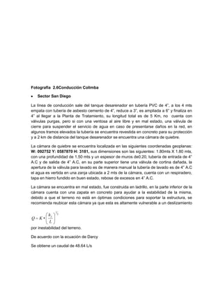 Fotografía 2.6Conducción Colimba
Sector San Diego
La línea de conducción sale del tanque desarenador en tubería PVC de 4”, a los 4 mts
empata con tubería de asbesto cemento de 4”, reduce a 3”, es ampliada a 6” y finaliza en
4” al llegar a la Planta de Tratamiento, su longitud total es de 5 Km, no cuenta con
válvulas purgas, pero si con una ventosa al aire libre y en mal estado, una válvula de
cierre para suspender el servicio de agua en caso de presentarse daños en la red, en
algunos tramos elevados la tubería se encuentra revestida en concreto para su protección
y a 2 km de distancia del tanque desarenador se encuentra una cámara de quiebre.
La cámara de quiebre se encuentra localizada en las siguientes coordenadas geoplanas:
W: 092752 Y: 0587870 H: 3181, sus dimensiones son las siguientes: 1.80mts X 1.80 mts,
con una profundidad de 1.50 mts y un espesor de muros de0.20, tubería de entrada de 4”
A.C y de salida de 4” A.C, en su parte superior tiene una válvula de cortina dañada, la
apertura de la válvula para lavado es de manera manual la tubería de lavado es de 4” A.C
el agua es vertida en una zanja ubicada a 2 mts de la cámara, cuenta con un respiradero,
tapa en hierro fundido en buen estado, rebose de excesos en 4” A.C.
La cámara se encuentra en mal estado, fue construida en ladrillo, en la parte inferior de la
cámara cuenta con una zapata en concreto para ayudar a la estabilidad de la misma,
debido a que el terreno no está en óptimas condiciones para soportar la estructura, se
recomienda reubicar esta cámara ya que esta es altamente vulnerable a un deslizamiento
por inestabilidad del terreno.
De acuerdo con la ecuación de Darcy
Se obtiene un caudal de 48.64 L/s
2
1
L
h
KQ
f
 
