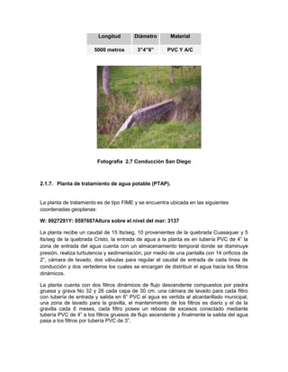 Longitud Diámetro Material
5000 metros 3”4”6” PVC Y A/C
Fotografía 2.7 Conducción San Diego
2.1.7. Planta de tratamiento de agua potable (PTAP).
La planta de tratamiento es de tipo FIME y se encuentra ubicada en las siguientes
coordenadas geoplanas:
W: 0927291Y: 0597687Altura sobre el nivel del mar: 3137
La planta recibe un caudal de 15 lts/seg, 10 provenientes de la quebrada Cuasaquer y 5
lts/seg de la quebrada Cristo, la entrada de agua a la planta es en tubería PVC de 4” la
zona de entrada del agua cuenta con un almacenamiento temporal donde se disminuye
presión, realiza turbulencia y sedimentación, por medio de una pantalla con 14 orificios de
2”, cámara de lavado, dos válvulas para regular el caudal de entrada de cada línea de
conducción y dos vertederos los cuales se encargan de distribuir el agua hacia los filtros
dinámicos.
La planta cuenta con dos filtros dinámicos de flujo descendente compuestos por piedra
gruesa y grava No 32 y 26 cada capa de 30 cm, una cámara de lavado para cada filtro
con tubería de entrada y salida en 6” PVC el agua es vertida al alcantarillado municipal,
una zona de lavado para la gravilla, el mantenimiento de los filtros es diario y el de la
gravilla cada 6 meses, cada filtro posee un rebose de excesos conectado mediante
tubería PVC de 4” a los filtros gruesos de flujo ascendente y finalmente la salida del agua
pasa a los filtros por tubería PVC de 3”.
 