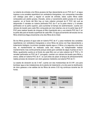 La tubería de entrada a los filtros gruesos de flujo descendente es en PVC de 3”, el agua
ingresa a una canaleta repartidora con vertederos triangulares, con compuertas manuales
con vástago para abrir y regular el caudal de entrada, estos cuatro filtros están
compuestos por piedra gruesa, triturado, arena y nuevamente piedra gruesa en la parte
superior, en el fondo del filtro hay un tubo colector principal de 6” PVC del cual se
desprenden 5 ramales en tubería perforada PVC de 4” en la parte inferior y 5 ramales
perforados en la parte superior, para aumentar el tiempo de sedimentación, cuenta con
cámara de lavado para cada filtro compuesta por dos tuberías una en la parte baja de 6”
PVC para realizar lavado de choques al filtro inyectando aire y una tubería PVC de 4” en
la parte alta para el lavado superficial de cada filtro. El agua proveniente del exceso de los
filtros dinámicos llega únicamente a los dos filtros de la mitad.
De los filtros gruesos el agua sale en tubería PVC de 4” y pasa mediante dos canaletas
repartidoras con vertederos triangulares a cinco filtros de arena con flujo descendente y
tratamiento biológico, la primera canaleta reparte agua a 3 filtros y la segunda a los otros
dos, el mantenimiento es realizado cada tres meses, es indispensable realizar
mantenimiento mas continuamente porque existe gran cantidad de algas muertas en los 5
filtros, igualmente cuenta en el fondo de cada filtro con un tubo colector de 6” PVC y 10
ramales perforados en PVC de 3” corrugado, cuentan con cámara de lavado para filtros y
arena, salida en tubería PVC de 4”, la cual antes de pasar al tanque de almacenamiento
realiza proceso de cloración con cloro gaseoso mediante una tubería PVC de ¾”.
La caseta de cloración es de 3 mts2
, cuenta con dos motobombas de 0.5 HP, una para
bombear agua a las instalaciones de la planta de tratamiento y la otra para la dosificación
de cloro gaseoso a las salidas de los filtros de arena 3.53 mg continuos durante las 24
horas.
Tipo
Edad
[Años]
Capacidad
[l/s]
Caudal
Tratado
[l/s]
Funcionamiento
[b/r/m]
FIME 13 15 15 Bueno
 