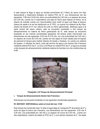 A este tanque le llega el agua ya clorada proveniente de 3 filtros de arena con flujo
descendente y tratamiento biológico en tubería PVC de 4”, sus dimensiones son las
siguientes: 7.80 mts X 6.50 mts, tiene una profundidad de 3.20 mts y un espesor de muros
de 0.30 mts, cuenta con 2 respiraderos una tapa en hierro para ingreso al mismo, en la
tubería de entrada cuenta con macromedidor para medir el agua que llega al tanque,
tubería de salida a la red de distribución en 6” PVC, no cuenta con sistema de By Pass,
tubería de lavado en 6” con válvula de corte en hierro galvanizado, distribuye agua a la
parte central del casco urbano, este se encuentra conectado a otro tanque de
almacenamiento en tubería de hierro galvanizado de 8”, este tanque se encuentra
localizado en las mismas coordenadas geoplanas del tanque antes mencionado sus
dimensiones son las siguientes: 9.20 mts X 6.70 mts, con una profundidad de 2.20 mts y
un espesor de muros de 0.30 mts, cuenta con dos tapas en buen estado para el ingreso
de personal al tanque para realizar labores de lavado y limpieza, no cuenta con sistema
de bypass, ni válvulas de cierre, surte del servicio de agua a los barrios San Francisco
mediante tubería PVC de 2”, La Cruz y El Placer en tubería PVC de 4”, el agua es enviada
a dos tanques de almacenamiento mediante sistema de bombeo con dos motobombas de
9 HP.
Fotografía 2.9 Tanque de Almacenamiento Principal
Tanque de Almacenamiento Sector San Francisco
Este tanque se encuentra localizado en las siguientes coordenadas geoplanas:
W: 0927252Y: 0597243Altura sobre el nivel del mar: 3145
Este tanque fue construido hace 12 años el agua llega en manguera PF de presión de 2” y
surte de agua la barrio san Francisco, sus dimensiones son las siguientes: 3.20 mts X
3.20 mts, una profundidad de 1.60 mts y un espesor de muros de 0.30 mts, cuenta con
dos respiraderos, tubería de salida en PVC de 2” y una válvula mariposa de 2”, las tapas
 