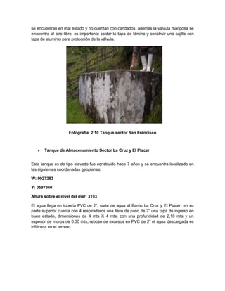 se encuentran en mal estado y no cuentan con candados, además la válvula mariposa se
encuentra al aire libre, es importante soldar la tapa de lámina y construir una cajilla con
tapa de aluminio para protección de la válvula.
Fotografía 2.10 Tanque sector San Francisco
Tanque de Almacenamiento Sector La Cruz y El Placer
Este tanque es de tipo elevado fue construido hace 7 años y se encuentra localizado en
las siguientes coordenadas geoplanas:
W: 0927383
Y: 0597360
Altura sobre el nivel del mar: 3193
El agua llega en tubería PVC de 2”, surte de agua al Barrio La Cruz y El Placer, en su
parte superior cuenta con 4 respiraderos una llave de paso de 2” una tapa de ingreso en
buen estado, dimensiones de 4 mts X 4 mts, con una profundidad de 2,10 mts y un
espesor de muros de 0.30 mts, rebose de excesos en PVC de 2” el agua descargada es
infiltrada en el terreno.
 