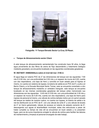 Fotografía 11 Tanque Elevado Sector La Cruz, El Placer.
Tanque de Almacenamiento sector Citará
A este tanque de almacenamiento semienterrado fue construido hace 50 años, le llega
agua proveniente de dos filtros de arena de flujo descendente y tratamiento biológico
mediante gravedad y se encuentra localizado en las siguientes coordenadas geoplanas:
W: 0927465Y: 0598029Altura sobre el nivel del mar: 3146 m
El agua llega en tubería PVC de 2” las dimensiones del tanque son las siguientes: 7.60
mts X 5.50 mts, con una profundidad de 2.50 mts y un espesor de muros de 0.20, cuenta
con dos respiraderos, una tapa de hiero y concreto en buen estado para el ingreso al
mismo, no cuenta con sistema de bypass, la tubería de salida es en PVC de 6” y surte a el
Barrio Citará y a la Escuela Municipal Santo Tomas, este se encuentra conectado a otro
tanque de almacenamiento mediante un vertedero triangular, este tanque se encuentra
localizado en las mismas coordenadas geoplanas del tanque antes mencionado sus
dimensiones son las siguientes: 6.40 mts X 5.50 mts, con una profundidad de 3.30 mts y
un espesor de muros de 0.20 mts, cuenta con dos respiraderos, una tapa de hierro para
ingreso de personal al mismo, una válvula de cortina dañada motivo por el cual el vaciado
del tanque se realiza de manera rustica, no cuenta con bypass, la tubería de salida a la
red de distribución es en PVC de 6”, con una válvula de corte 6” y una válvula de lavado
de 4” en hierro galvanizado, rebose de excesos en tubería de asbesto cemento de 6”,
descargando sus aguas al alcantarillado municipal, estas dos estructuras a pesar de
haber cumplido su tiempo de vida útil se encuentran en buen estado y no presentan
fugaz, pero es de suma importancia arreglar la válvula de cortina para facilitar las labores
de mantenimiento y limpieza al personal encargado de este trabajo.
 