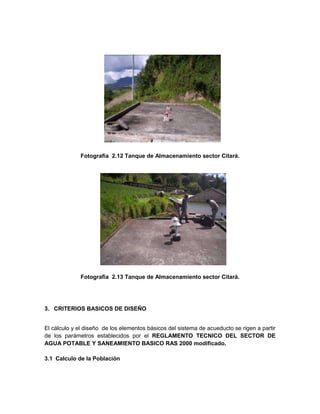Fotografía 2.12 Tanque de Almacenamiento sector Citará.
Fotografía 2.13 Tanque de Almacenamiento sector Citará.
3. CRITERIOS BASICOS DE DISEÑO
El cálculo y el diseño de los elementos básicos del sistema de acueducto se rigen a partir
de los parámetros establecidos por el REGLAMENTO TECNICO DEL SECTOR DE
AGUA POTABLE Y SANEAMIENTO BASICO RAS 2000 modificado.
3.1 Calculo de la Población
 