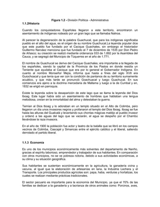 Figura 1.2 - División Política - Administrativa
1.1.2Historia
Cuando los conquistadores Españoles llegaron a este territorio, encontraron un
asentamiento de indígenas rodeado por un gran lago que se llamaba Nalnoa.
Al parecer la degeneración de la palabra Guachucal, que para los indígenas significaba
pueblo en el alto del agua, es el origen de su nombre Guachucal,La leyenda popular dice
que este pueblo fue fundado por el Cacique Guachales, sin embargo el historiador
Guillermo Narváez menciona que fue fundado el 7 de diciembre de 1535 por Don Pedro
de Añasco; su creación se realizó mediante ordenanza 033 de 1.892 por la Asamblea del
Cauca, y se segregó del Municipio de Túquerres en el año de 1.771.
El nombre de Guachucal se deriva del Cacique Guachales; era importante a la llegada de
los españoles, siendo la capital de la Provincia de los Pastos en donde residía un
Teniente que ayudaba al Cacique que era por lo general el Gobernador Indígena. En
cuanto al nombre Monseñor Mejía, informa que hasta a fines del siglo XVII era
Guiochoacal y que tenía que ver con la condición de pantanos de su territorio sumamente
acuático, y que más tarde se pronunció Goachuacal y luego Guachucal. En sus
comienzos era ajeno a la doctrina mercedaria de Mallama y luego a la de Cumbal y en,
1832 se erigió en parroquia.
Existe la leyenda sobre la desaparición de este lago que se llama la leyenda del Dios
lboag. Este lugar había sido un asentamiento de hombres que hablaban una lengua
melodiosa, creían en la inmortalidad del alma y detestaban la guerra.
Temían al Dios lboag y lo adoraban en un templo situado en el Alto de Colimba, pero
llegaron un día unos invasores negros y profanaron el templo del Dios Iboag. Iboag se fue
hasta las alturas del Gualcalá y levantando sus chontas mágicas maldijo al pueblo invasor
y ordenó a las aguas del lago que se vaciarán, el agua se despeño por el Chambú
llevándose la raza invasora.
En el año de 1900 la población fue actor y teatro de la batalla que se libró en los campos
vecinos de Colimba, Cascajal y Simancas entre el ejército católico y el liberal, saliendo
derrotado el partido liberal.
1.1.3 Economía
Es uno de los municipios económicamente más solventes del departamento de Nariño,
gracias al espíritu laborioso, emprendedor y trabajador de sus habitantes. En comparación
con otros municipios, no se ve pobreza notoria, debido a sus actividades económicas, a
su clima y su situación geográfica.
Sus habitantes se sustentan económicamente en la agricultura, la ganadería ovina y
vacuna, al igual que la elaboración de artesanías en lana, la Industria Lechera y el
Transporte. Los principales productos agrícolas son: papa, haba, verduras y hortalizas, los
cuales se realizan mediante prácticas tradicionales.
El sector pecuario es importante para la economía del Municipio, ya que el 70% de las
familias se dedican a la ganadería y a lacrianza de otros animales como: Porcinos, aves,
 