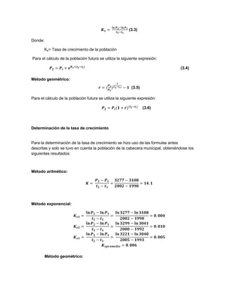 (3.3)
Donde:
Ke= Tasa de crecimiento de la población
Para el cálculo de la población futura se utiliza la siguiente expresión:
(3.4)
Método geométrico:
(3.5)
Para el cálculo de la población futura se utiliza la siguiente expresión:
(3.6)
Determinación de la tasa de crecimiento
Para la determinación de la tasa de crecimiento se hizo uso de las formulas antes
descritas y solo se tuvo en cuenta la población de la cabecera municipal, obteniéndose los
siguientes resultados:
Método aritmético:
Método exponencial:
Método geométrico:
 