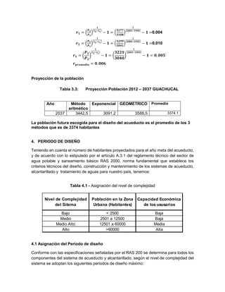 0.004
0.010
Proyección de la población
Tabla 3.3: Proyección Población 2012 – 2037 GUACHUCAL
Año Método
aritmético
Exponencial GEOMETRICO Promedio
2037 3442,5 3091,2 3588,5 3374.1
La población futura escogida para el diseño del acueducto es el promedio de los 3
métodos que es de 3374 habitantes
4. PERIODO DE DISEÑO
Teniendo en cuenta el número de habitantes proyectados para el año meta del acueducto,
y de acuerdo con lo estipulado por el artículo A.3.1 del reglamento técnico del sector de
agua potable y saneamiento básico RAS 2000, norma fundamental que establece los
criterios técnicos del diseño, construcción y mantenimiento de los sistemas de acueducto,
alcantarillado y tratamiento de aguas para nuestro país, tenemos:
Tabla 4.1 - Asignación del nivel de complejidad
Nivel de Complejidad
del Sitema
Población en la Zona
Urbana (Habitantes)
Capacidad Económica
de los ususarios
Bajo < 2500 Baja
Medio 2501 a 12500 Baja
Medio Alto 12501 a 60000 Media
Alto >60000 Alta
4.1 Asignación del Periodo de diseño
Conforme con las especificaciones señaladas por el RAS 200 se determina para todos los
componentes del sistema de acueducto y alcantarillado, según el nivel de complejidad del
sistema se adoptan los siguientes periodos de diseño máximo:
 