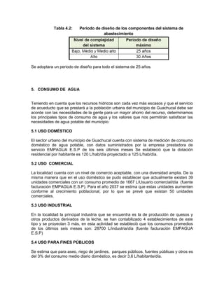 Tabla 4.2: Periodo de diseño de los componentes del sistema de
abastecimiento
Se adoptara un periodo de diseño para todo el sistema de 25 años.
5. CONSUMO DE AGUA
Teniendo en cuenta que los recursos hídricos son cada vez más escasos y que el servicio
de acueducto que se prestará a la población urbana del municipio de Guachucal debe ser
acorde con las necesidades de la gente para un mayor ahorro del recurso, determinamos
los principales tipos de consumo de agua y los valores que nos permitirán satisfacer las
necesidades de agua potable del municipio.
5.1 USO DOMÉSTICO
El sector urbano del municipio de Guachucal cuenta con sistema de medición de consumo
doméstico de agua potable, con datos suministrados por la empresa prestadora de
servicio EMPAGUA E.S.P de los seis últimos meses Se estableció que la dotación
residencial por habitante es 120 L/hab/día proyectado a 125 L/hab/día.
5.2 USO COMERCIAL
La localidad cuenta con un nivel de comercio aceptable, con una diversidad amplia. De la
misma manera que en el uso doméstico se pudo establecer que actualmente existen 39
unidades comerciales con un consumo promedio de 1667 L/Usuario comercial/día (fuente
facturación EMPAGUA E.S.P). Para el año 2037 se estima que estas unidades aumenten
conforme al crecimiento poblacional, por lo que se prevé que existan 50 unidades
comerciales.
5.3 USO INDUSTRIAL
En la localidad la principal industria que se encuentra es la de producción de quesos y
otros productos derivados de la leche, se han contabilizado 4 establecimientos de este
tipo y se proyectan 3 más, en esta actividad se estableció que los consumos promedios
de los últimos seis meses son: 28700 L/industria/día (fuente facturación EMPAGUA
E.S.P)
5.4 USO PARA FINES PÚBLICOS
Se estima que para aseo, riego de jardines, parques públicos, fuentes públicas y otros es
del 3% del consumo medio diario doméstico, es decir 3,6 L/habitante/día.
 