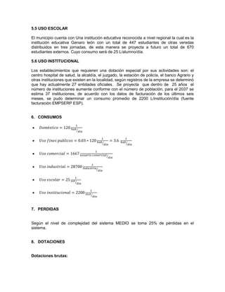 5.5 USO ESCOLAR
El municipio cuenta con Una institución educativa reconocida a nivel regional la cual es la
institución educativa Genaro león con un total de 447 estudiantes de otras veredas
distribuidos en tres jornadas, de esta manera se proyecta a futuro un total de 670
estudiantes externos. Cuyo consumo será de 25 L/alumno/día.
5.6 USO INSTITUCIONAL
Los establecimientos que requieren una dotación especial por sus actividades son: el
centro hospital de salud, la alcaldía, el juzgado, la estación de policía, el banco Agrario y
otras instituciones que existen en la localidad, según registros de la empresa se determinó
que hay actualmente 27 entidades oficiales. Se proyecta que dentro de 25 años el
número de instituciones aumente conforme con el número de población, para el 2037 se
estima 37 instituciones, de acuerdo con los datos de facturación de los últimos seis
meses, se pudo determinar un consumo promedio de 2200 L/institución/día (fuente
facturación EMPSERP ESP).
6. CONSUMOS
7. PERDIDAS
Según el nivel de complejidad del sistema MEDIO se toma 25% de pérdidas en el
sistema.
8. DOTACIONES
Dotaciones brutas:
 