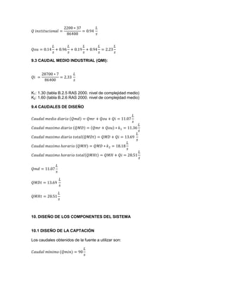 9.3 CAUDAL MEDIO INDUSTRIAL (QMI):
K1: 1.30 (tabla B.2.5 RAS 2000. nivel de complejidad medio)
K2: 1.60 (tabla B.2.6 RAS 2000. nivel de complejidad medio)
9.4 CAUDALES DE DISEÑO
10. DISEÑO DE LOS COMPONENTES DEL SISTEMA
10.1 DISEÑO DE LA CAPTACIÓN
Los caudales obtenidos de la fuente a utilizar son:
 