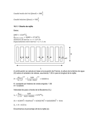 10.1.1 Diseño de rejilla
Datos:
A continuación se calcula en base a la ecuación de Francis, la altura de la lámina de agua
(H) sobre el vertedero de rebose, asumiendo 1.50 m para la longitud de la rejilla:
K: constante por tratarse de cresta angosta: 1.56
H = 0.0203m
Velocidad de paso a través de la Bocatoma (Vh):
Encontramos el porcentaje útil de la rejilla (e):
 