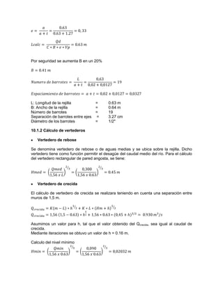 Por seguridad se aumenta B en un 20%
L: Longitud de la rejilla = 0.63 m
B: Ancho de la rejilla = 0.64 m
Número de barrotes = 19
Separación de barrotes entre ejes = 3.27 cm
Diámetro de los barrotes = 1/2"
10.1.2 Cálculo de vertederos
Vertedero de rebose
Se denomina vertedero de rebose o de aguas medias y se ubica sobre la rejilla. Dicho
vertedero tiene como función permitir el desagüe del caudal medio del río. Para el cálculo
del vertedero rectangular de pared angosta, se tiene:
Vertedero de crecida
El cálculo de vertedero de crecida se realizara teniendo en cuenta una separación entre
muros de 1,5 m.
Asumimos un valor para h, tal que el valor obtenido del Qcrecida, sea igual al caudal de
crecida.
Mediante iteraciones se obtuvo un valor de h = 0.16 m.
Calculo del nivel mínimo
 