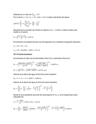 Obtenemos un valor de
Por lo tanto (altura del diente del dique)
Resolviendo la ecuación por tanteo se obtiene un (altura máxima del
resalto en el pozo).
Encontramos la longitud del pozo de amortiguación (Lj) mediante la siguiente expresión:
10.1.5 Canal recolector
Encontramos el valor de la profundidad crítica (Yc) y velocidad crítica (Vc)
Calculo de la altura del agua al final del canal recolector:
Calculo de la altura del agua al inicio del canal recolector:
Donde S es la pendiente asumida del canal igual al 5 % y L' es la longitud del canal,
calculada así:
 