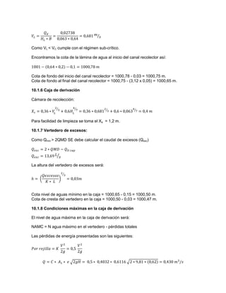 Como VL < VC cumple con el régimen sub-crítico.
Encontramos la cota de la lámina de agua al inicio del canal recolector así:
Cota de fondo del inicio del canal recolector = 1000,78 - 0,03 = 1000,75 m.
Cota de fondo al final del canal recolector = 1000,75 - (3,12 x 0,05) = 1000,65 m.
10.1.6 Caja de derivación
Cámara de recolección:
Para facilidad de limpieza se toma el Xs = 1,2 m.
10.1.7 Vertedero de excesos:
Como Qmin > 2QMD SE debe calcular el caudal de excesos (Qexc)
La altura del vertedero de excesos será:
Cota nivel de aguas mínimo en la caja = 1000,65 - 0,15 = 1000,50 m.
Cota de cresta del vertedero en la caja = 1000,50 - 0,03 = 1000,47 m.
10.1.8 Condiciones máximas en la caja de derivación
El nivel de agua máxima en la caja de derivación será:
NAMC = N agua máximo en el vertedero - pérdidas totales
Las pérdidas de energía presentadas son las siguientes:
 