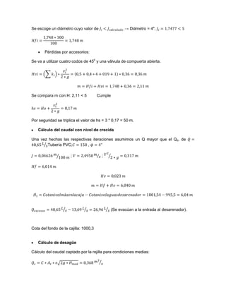 Se escoge un diámetro cuyo valor de → Diámetro = 4",
Pérdidas por accesorios:
Se va a utilizar cuatro codos de 450
y una válvula de compuerta abierta.
Se compara m con H: 2,11 < 5 Cumple
Por seguridad se triplica el valor de hs = 3 * 0,17 = 50 m.
Cálculo del caudal con nivel de crecida
Una vez hechas las respectivas iteraciones asumimos un Q mayor que el Qd, de
Tubería PVC; ,
; ;
(Se evacúan a la entrada al desarenador).
Cota del fondo de la cajilla: 1000,3
Cálculo de desagüe
Cálculo del caudal captado por la rejilla para condiciones medias:
 