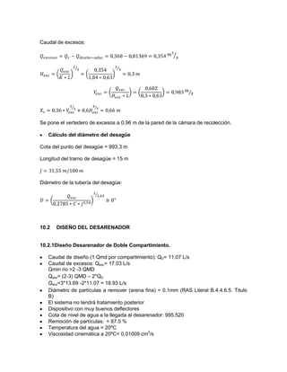Caudal de excesos:
Se pone el vertedero de excesos a 0,96 m de la pared de la cámara de recolección.
Cálculo del diámetro del desagüe
Cota del punto del desagüe = 993,3 m
Longitud del tramo de desagüe = 15 m
Diámetro de la tubería del desagüe:
10.2 DISEÑO DEL DESARENADOR
10.2.1Diseño Desarenador de Doble Compartimiento.
Caudal de diseño (1 Qmd por compartimiento): QD= 11.07 L/s
Caudal de excesos: Qexc= 17.03 L/s
Qmin rio >2 -3 QMD
Qexc= (2-3) QMD – 2*QD
Qecx=3*13.69 -2*11.07 = 18.93 L/s
Diámetro de partículas a remover (arena fina) = 0.1mm (RAS Literal B.4.4.6.5. Titulo
B)
El sistema no tendrá tratamiento posterior
Dispositivo con muy buenos deflectores
Cota de nivel de agua a la llegada al desarenador: 995.520
Remoción de partículas: = 87.5 %
Temperatura del agua = 20ºC
Viscosidad cinemática a 20ºC= 0,01009 cm2
/s
 