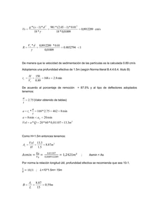 cm/s0,8912289
0,01009*18
01.0*)165.2(*981
*18
*)1(* 22
dsg
Vs
18832794.0
0,01009
01.0*0,8912289*dV
R s
De manera que la velocidad de sedimentación de las partículas es la calculada 0.89 cm/s
Adoptamos una profundidad efectiva de 1.5m (según Norma literal B.4.4.6.4. titulo B)
min8.2168
89.0
150
s
V
H
t
s
t
De acuerdo al porcentaje de remoción = 87.5% y al tipo de deflectores adoptados
tenemos:
75.2
t
a
(Valor obtenido de tablas)
3
3.130,01107*60*20*
min20min8
min846275.2*168*
mQaVol
aa
t
a
ta
a
t
Como H=1.5m entonces tenemos:
2
87.8
5.1
3.13
m
H
Vol
As
; Asmin < As
Por norma la relación longitud útil, profundidad efectiva se recomienda que sea 10-1.
; L=10*1.5m= 15m
m
L
A
B s
59.0
15
87.8
 