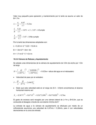 Valor muy pequeño para operación y mantenimiento por lo tanto se asume un valor de
B=1.7m
607.33071.3
7.1
22.5
B
L
Cumple
1007.3
7.1
22.5
H
L
No cumple
Por lo tanto las dimensiones adoptadas son:
L = 5.22 m= 2 * 5.22 = 10.44 m
B = 1.5m=2* 1.5m= 3m
H = 1.7 m=2* 1.7 =3.4 m
10.2.2 Cámara de Rebose y Aquietamiento
Se adopta unas dimensiones de la cámara de aquietamiento de 3.0m de ancho por 1.0m
de largo
m
L
Q
H 020.0
6.0*84.1
02696.0
*84.1
3
2
3
2
= altura del agua en el rebosadero
Velocidad de paso por el vertedero
s
m
LH
Q
A
Q
V 696.2
*
Dado que esta velocidad está en el rango de (0.3 - 3.0)m/s encontramos el alcance
horizontal máximo así:
mHVXs 76.0020.0*6.0696.2*36.0*6.0*36.0 7
4
3
2
7
4
3
2
El gasto de excesos será recogido por una cámara lateral de L=1m y B=0,5m, que es
conducida al desagüe a través de una tubería mínima de 8´´
La entrada de agua a la cámara de aquietamiento se efectuara por medio de un
orificiodonde asumimos una velocidad de 0,47m/s > 0,30m/s, para ir con velocidades
decrecientes en la zona de entrada.
m
B
A
L s
22.5
7.1
87.8
 