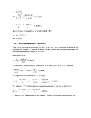 2
22
02355.0
4
17317.0*
4
*
m
D
A
Coeficiente de contracción de la vena Liquida C = 0.61
H = 0.030 m
10.2.3 Calculo de la Estructura De Entrada
Para lograr una buena repartición del flujo se adopta como estructura de entrada una
canaleta con orificios. El número y tamaño de los orificios se calcula para obtener una
velocidad de entrada no mayor de 0,30m/s.
Área del chorro A:
2
,0370
30.0
0,01107
m
V
Q
A D
Si estimamos un coeficiente de contracción de la vena liquida de C = 0.61 tenemos:
2
0,060
61.0
037.0
61.0 mAreal
Areal
Achorro
Si adoptamos un diámetro Ф = 3’’ = 0.0762m
orificios
D
Areal
n
Dn
Areal 14
0762.0*
4*060,0
*
4*
4
**
22
2
Por lo tanto n = 14 orificios, de manera que la velocidad de entrada se disminuye:
Distribución: Se efectuara en dos filas de 7 orificios, para cada compartimiento así:
m
V
Q
D
s
mV
17317.0
47.0*
0,01107*4
*
*4
47.0
 