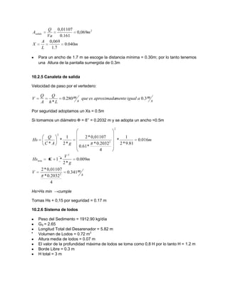 m
L
A
X
m
Va
Q
Asalida
040.0
7.1
,0690
,0690
161.0
0,01107 2
Para un ancho de 1.7 m se escoge la distancia mínima = 0.30m; por lo tanto tenemos
una Altura de la pantalla sumergida de 0.3m
10.2.5 Canaleta de salida
Velocidad de paso por el vertedero:
s
maigualmenteaproximadaesque
s
m
Lh
Q
A
Q
V 3.0280.0
*
Por seguridad adoptamos un Xs = 0.5m
Si tomamos un diámetro Ф = 8’’ = 0.2032 m y se adopta un ancho =0.5m
s
mV
m
g
V
KHs
m
gAC
Q
Hs
341.0
4
2032.0*
0,01107*2
009.0
*2
*1
016.0
81.9*2
1
*
4
2032.0*
*61.0
0,01107*2
*2
1
*
*
2
2
min
2
2
2
Hs>Hs min →cumple
Tomas Hs + 0,15 por seguridad = 0.17 m
10.2.6 Sistema de lodos
Peso del Sedimento = 1912.90 kg/día
GS = 2.65
Longitud Total del Desarenador = 5.82 m
Volumen de Lodos = 0.72 m3
Altura media de lodos = 0.07 m
El valor de la profundidad máxima de lodos se toma como 0,8 H por lo tanto H = 1.2 m
Borde Libre = 0.3 m
H total = 3 m
 