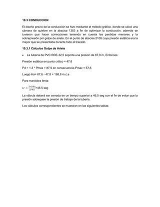 10.3 CONDUCCION
El diseño previo de la conducción se hizo mediante el método gráfico, donde se ubicó una
cámara de quiebre en la abscisa 1383 a fin de optimizar la conducción, además se
tuvieron que hacer correcciones teniendo en cuenta las perdidas menores y la
sobrepresión por golpe de ariete. En el punto de abscisa 2100 cuya presión estática era la
mayor que se presentaba durante todo el trazado.
10.3.1 Cálculos Golpe de Ariete
La tubería de PVC RDE-32,5 soporta una presión de 87,9 m, Entonces:
Presión estática en punto crítico = 47,8
Pd = 1.3 * Pmax = 87,9 en consecuencia Pmax = 67,6
Luego Ha= 67,6 - 47,8 = 198,8 m.c.a
Para maniobra lenta:
=46.5 seg
La válvula deberá ser cerrada en un tiempo superior a 46,5 seg con el fin de evitar que la
presión sobrepase la presión de trabajo de la tubería.
Los cálculos correspondientes se muestran en las siguientes tablas:
 